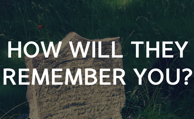 How will they remember you?